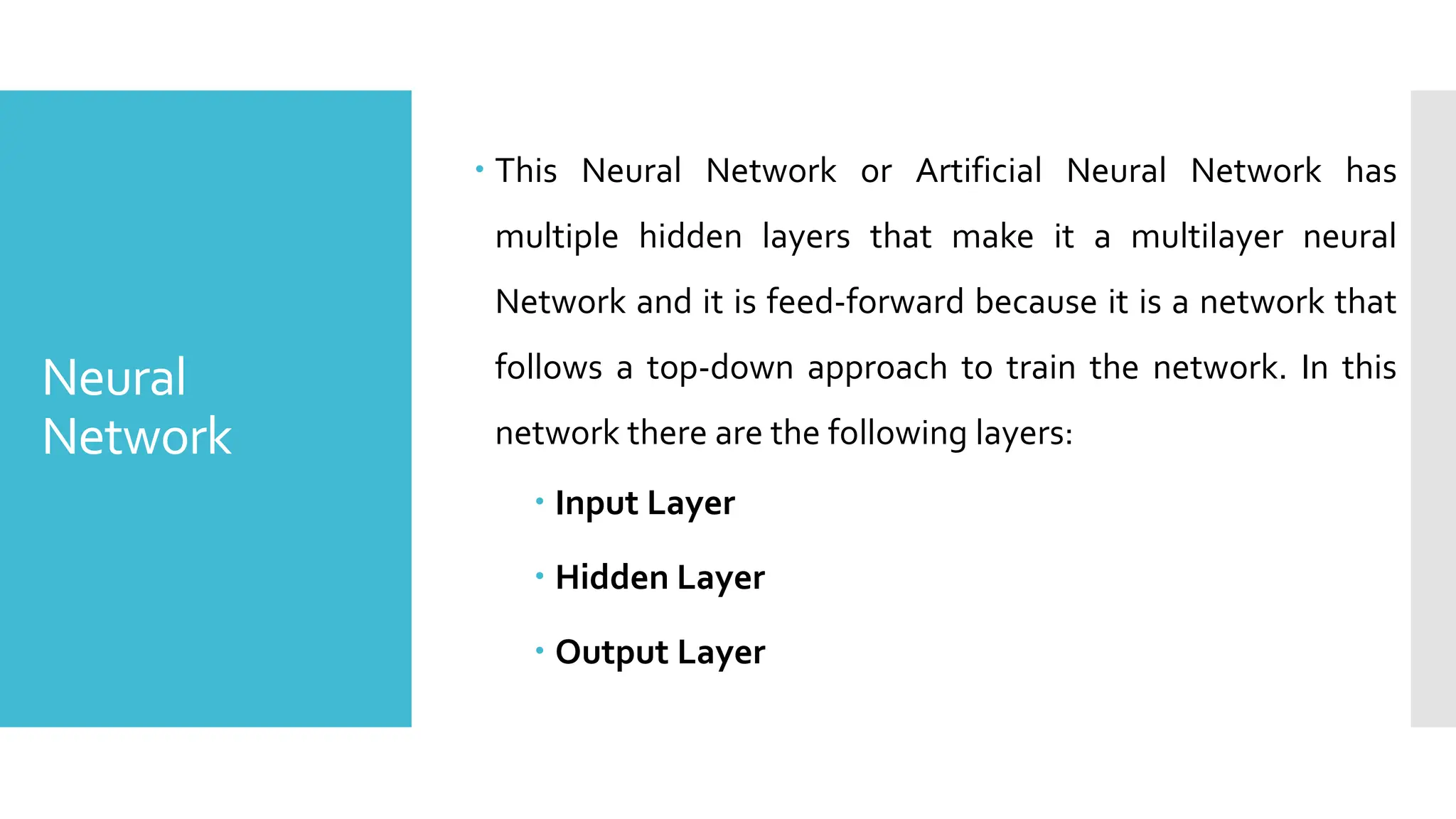 Neural
Network
 This Neural Network or Artificial Neural Network has
multiple hidden layers that make it a multilayer neural
Network and it is feed-forward because it is a network that
follows a top-down approach to train the network. In this
network there are the following layers:
 Input Layer
 Hidden Layer
 Output Layer
 