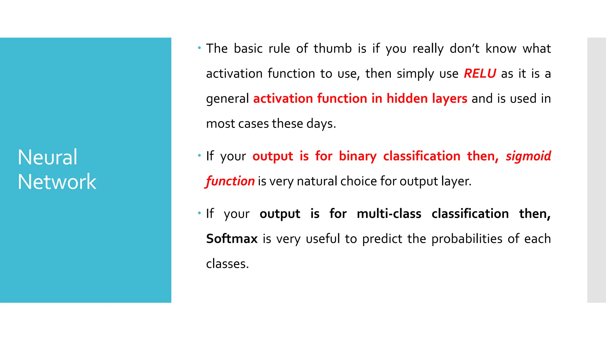 Neural
Network
 The basic rule of thumb is if you really don’t know what
activation function to use, then simply use RELU as it is a
general activation function in hidden layers and is used in
most cases these days.
 If your output is for binary classification then, sigmoid
function is very natural choice for output layer.
 If your output is for multi-class classification then,
Softmax is very useful to predict the probabilities of each
classes.
 