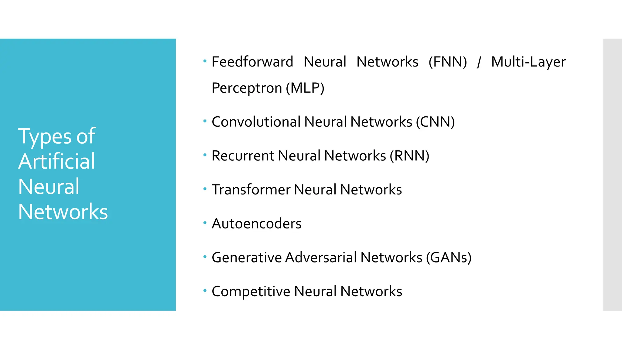 Types of
Artificial
Neural
Networks
 Feedforward Neural Networks (FNN) / Multi-Layer
Perceptron (MLP)
 Convolutional Neural Networks (CNN)
 Recurrent Neural Networks (RNN)
 Transformer Neural Networks
 Autoencoders
 Generative Adversarial Networks (GANs)
 Competitive Neural Networks
 