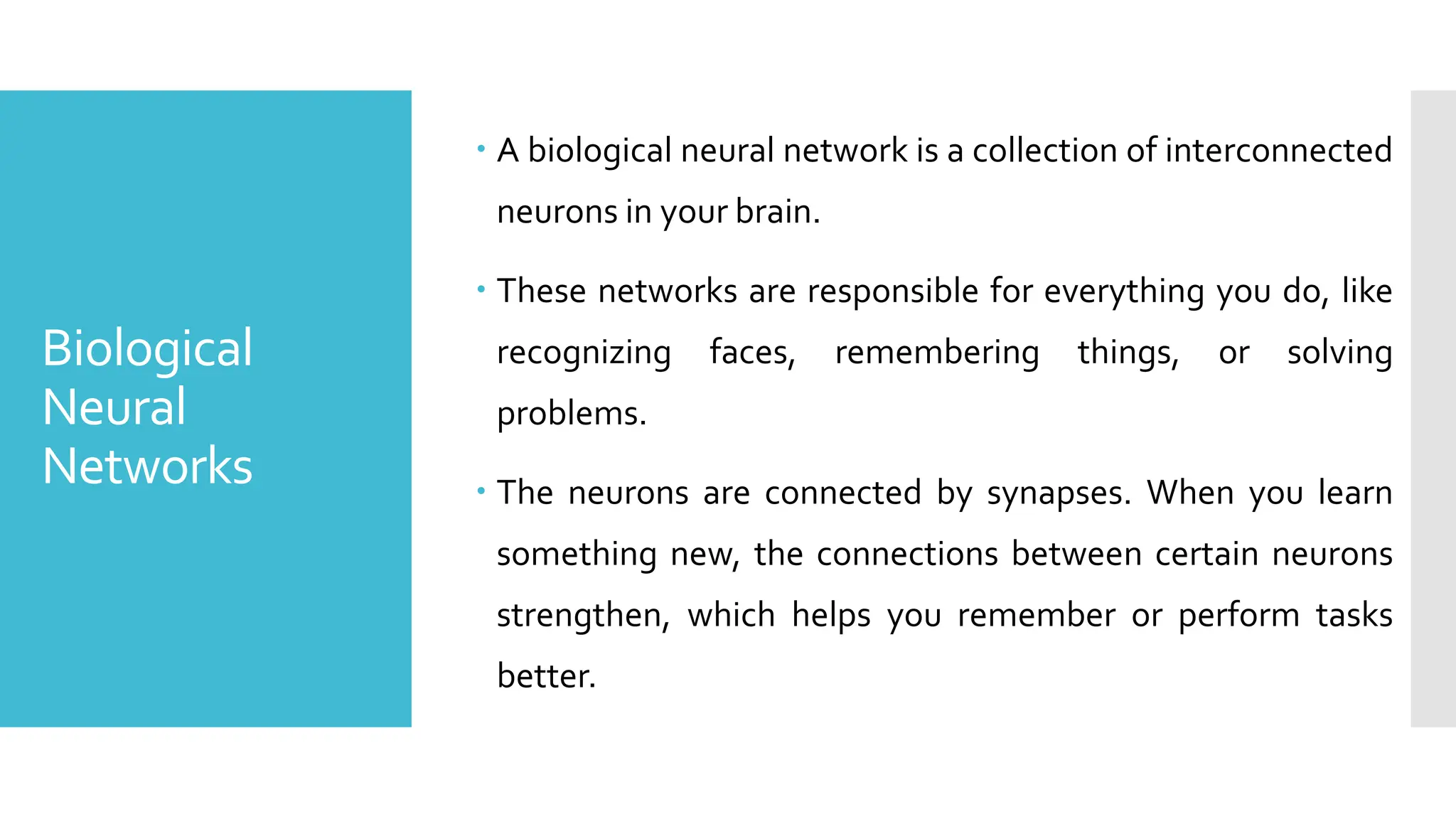Biological
Neural
Networks
 A biological neural network is a collection of interconnected
neurons in your brain.
 These networks are responsible for everything you do, like
recognizing faces, remembering things, or solving
problems.
 The neurons are connected by synapses. When you learn
something new, the connections between certain neurons
strengthen, which helps you remember or perform tasks
better.
 