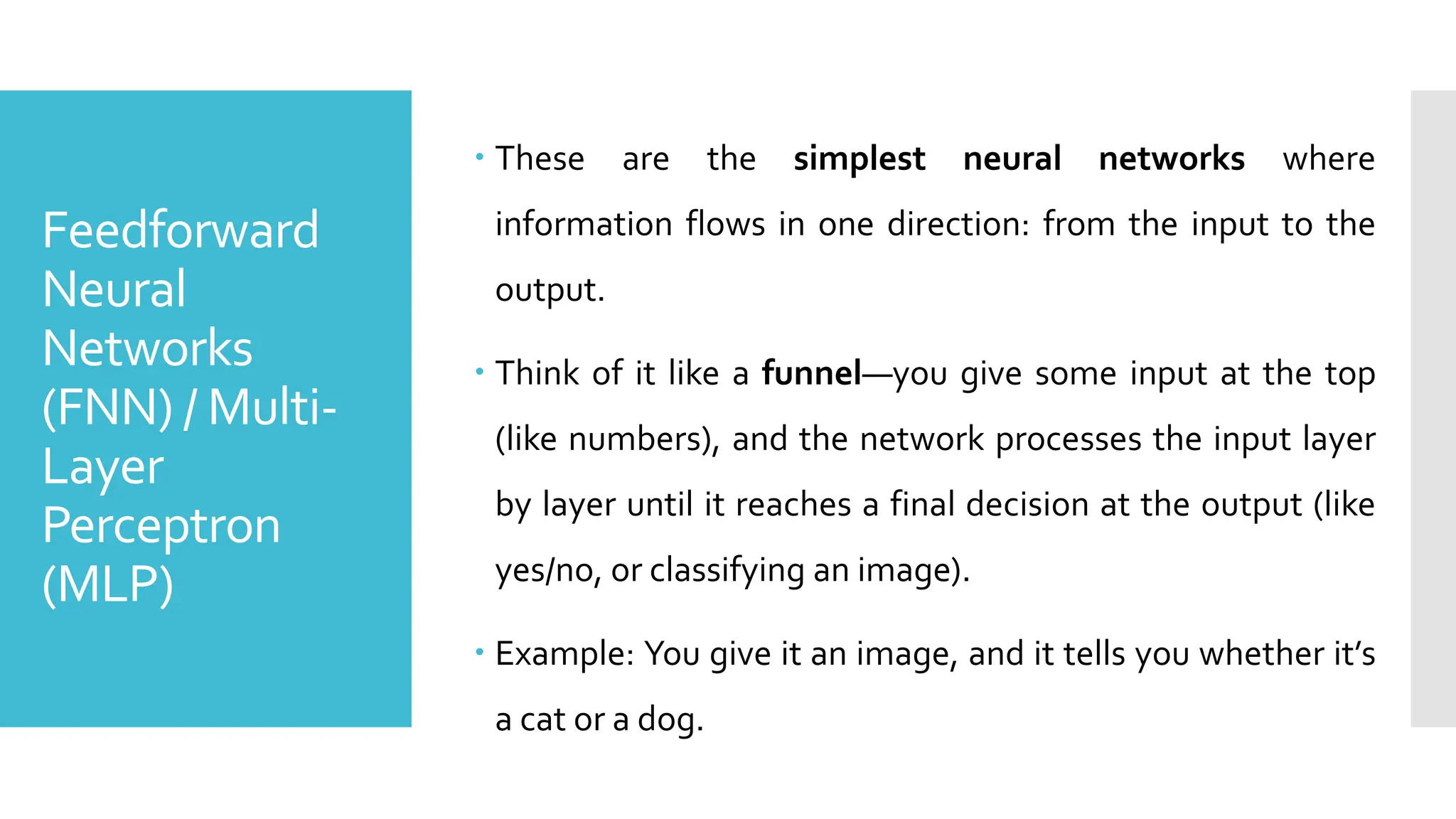 Feedforward
Neural
Networks
(FNN) / Multi-
Layer
Perceptron
(MLP)
 These are the simplest neural networks where
information flows in one direction: from the input to the
output.
 Think of it like a funnel—you give some input at the top
(like numbers), and the network processes the input layer
by layer until it reaches a final decision at the output (like
yes/no, or classifying an image).
 Example: You give it an image, and it tells you whether it’s
a cat or a dog.
 