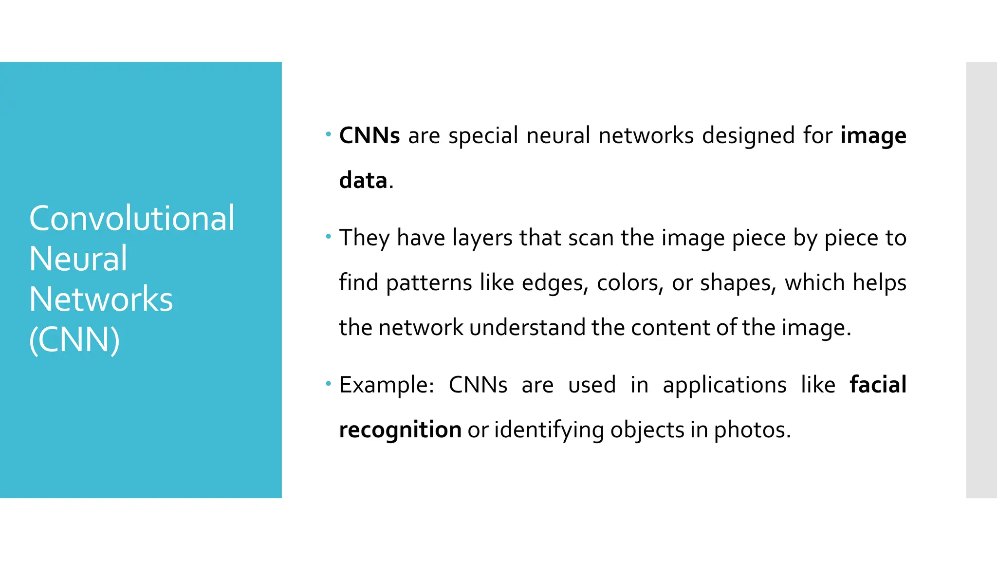 Convolutional
Neural
Networks
(CNN)
 CNNs are special neural networks designed for image
data.
 They have layers that scan the image piece by piece to
find patterns like edges, colors, or shapes, which helps
the network understand the content of the image.
 Example: CNNs are used in applications like facial
recognition or identifying objects in photos.
 