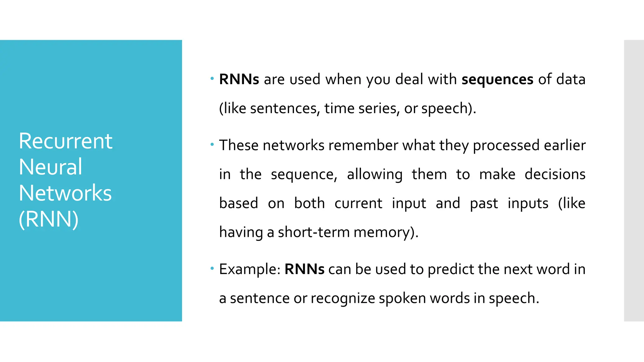 Recurrent
Neural
Networks
(RNN)
 RNNs are used when you deal with sequences of data
(like sentences, time series, or speech).
 These networks remember what they processed earlier
in the sequence, allowing them to make decisions
based on both current input and past inputs (like
having a short-term memory).
 Example: RNNs can be used to predict the next word in
a sentence or recognize spoken words in speech.
 