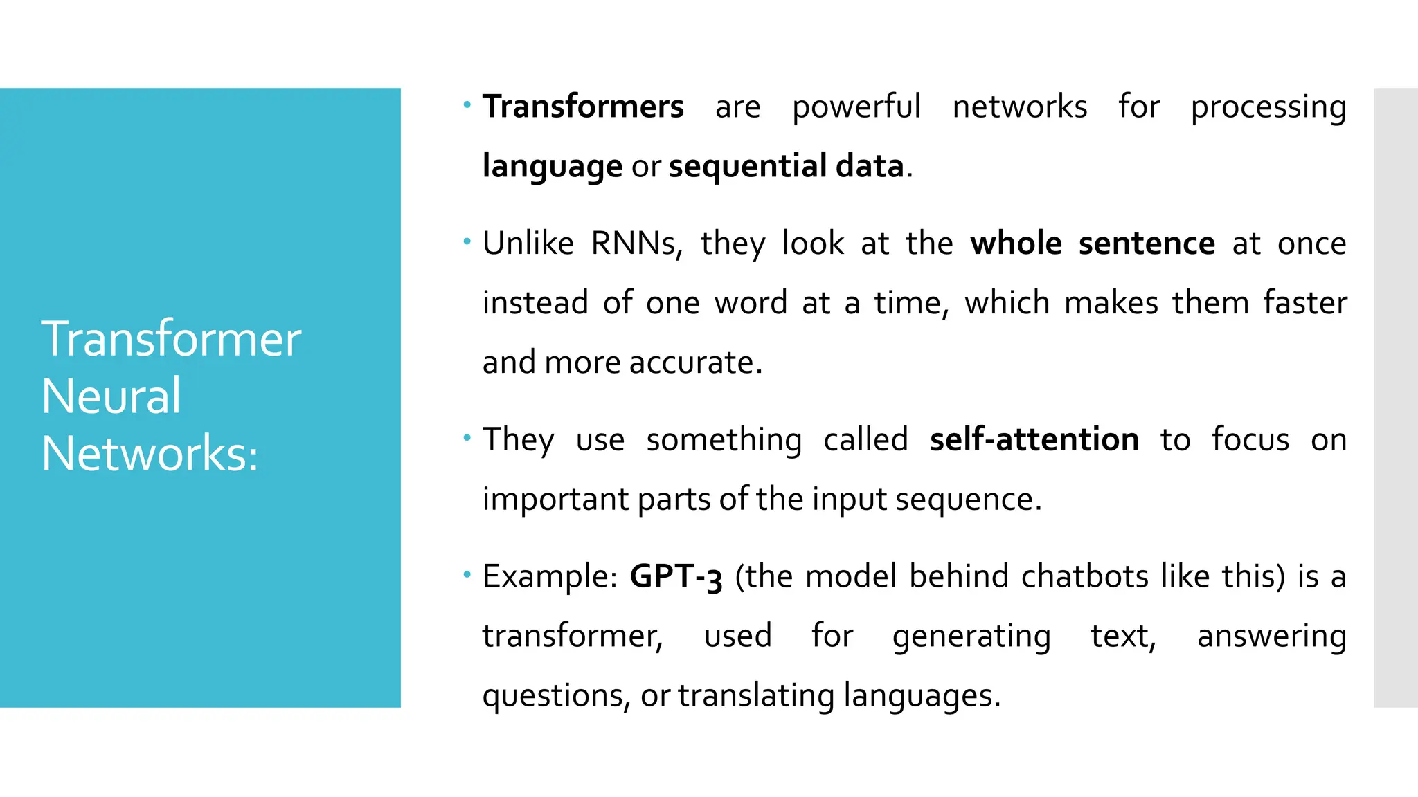 Transformer
Neural
Networks:
 Transformers are powerful networks for processing
language or sequential data.
 Unlike RNNs, they look at the whole sentence at once
instead of one word at a time, which makes them faster
and more accurate.
 They use something called self-attention to focus on
important parts of the input sequence.
 Example: GPT-3 (the model behind chatbots like this) is a
transformer, used for generating text, answering
questions, or translating languages.
 