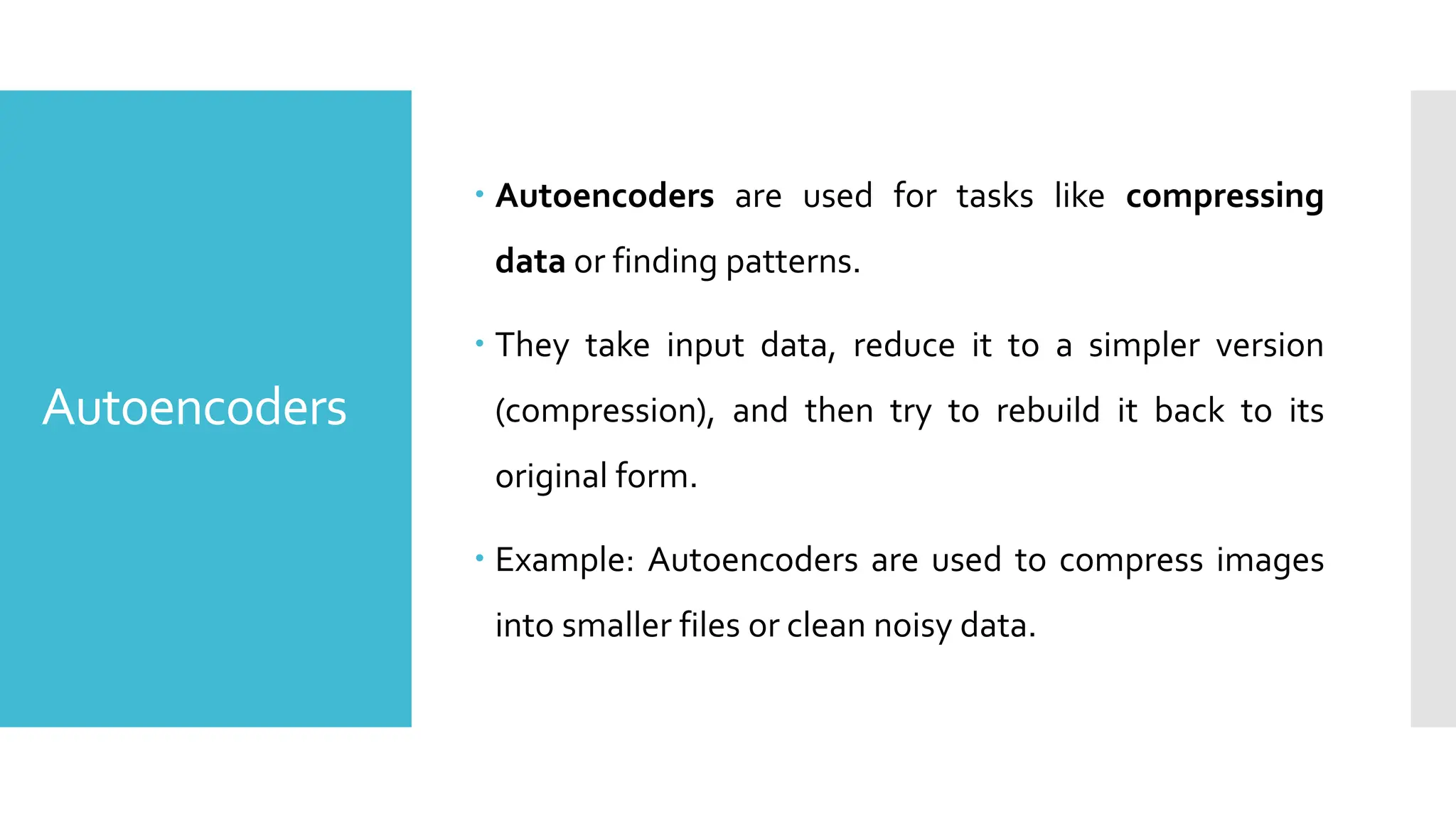 Autoencoders
 Autoencoders are used for tasks like compressing
data or finding patterns.
 They take input data, reduce it to a simpler version
(compression), and then try to rebuild it back to its
original form.
 Example: Autoencoders are used to compress images
into smaller files or clean noisy data.
 