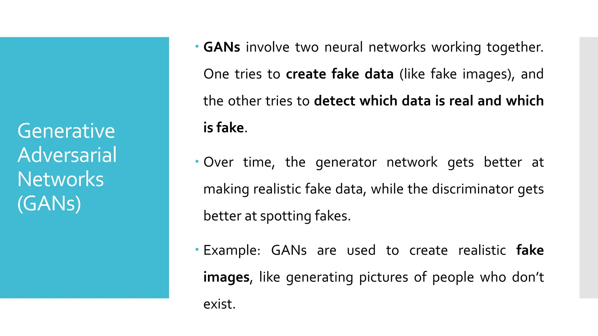 Generative
Adversarial
Networks
(GANs)
 GANs involve two neural networks working together.
One tries to create fake data (like fake images), and
the other tries to detect which data is real and which
is fake.
 Over time, the generator network gets better at
making realistic fake data, while the discriminator gets
better at spotting fakes.
 Example: GANs are used to create realistic fake
images, like generating pictures of people who don’t
exist.
 