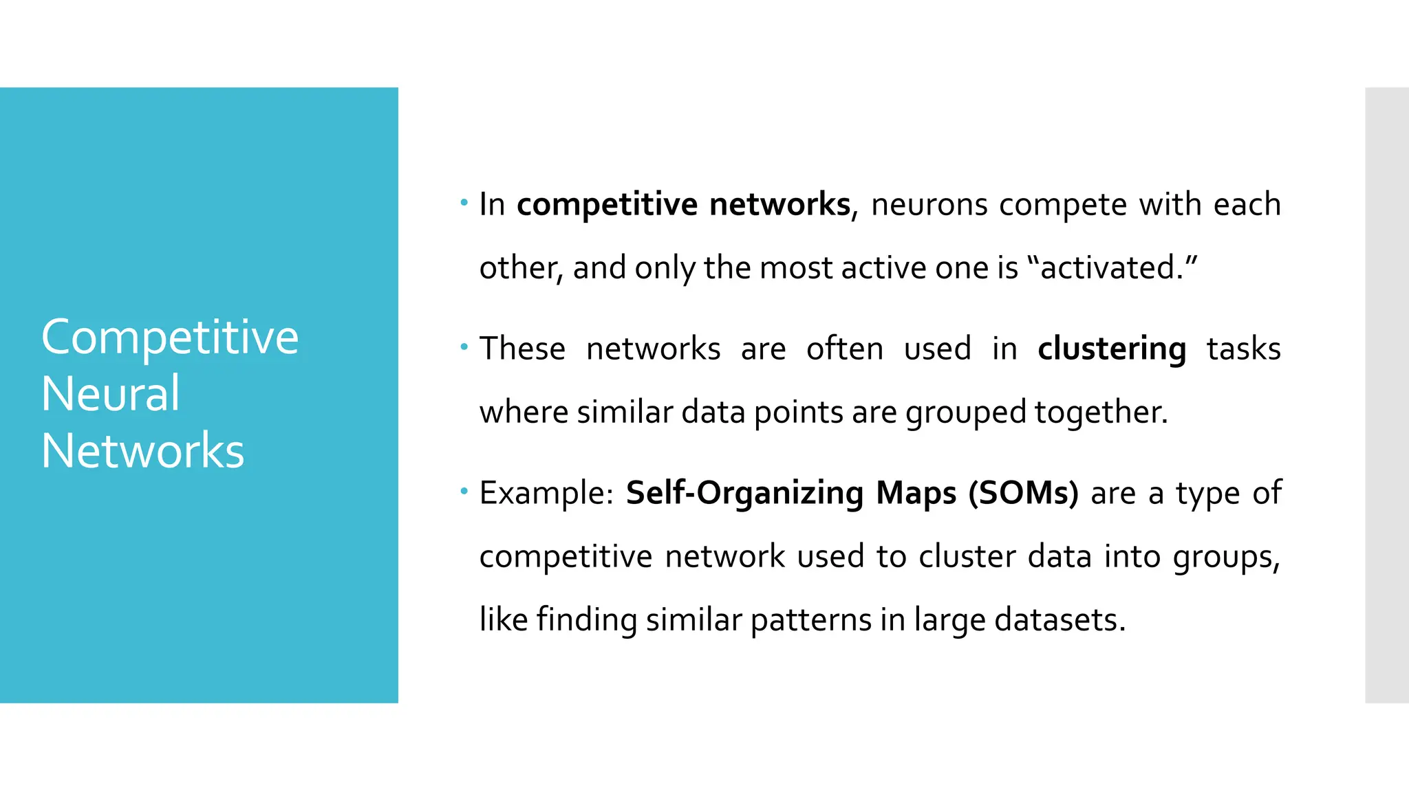 Competitive
Neural
Networks
 In competitive networks, neurons compete with each
other, and only the most active one is “activated.”
 These networks are often used in clustering tasks
where similar data points are grouped together.
 Example: Self-Organizing Maps (SOMs) are a type of
competitive network used to cluster data into groups,
like finding similar patterns in large datasets.
 