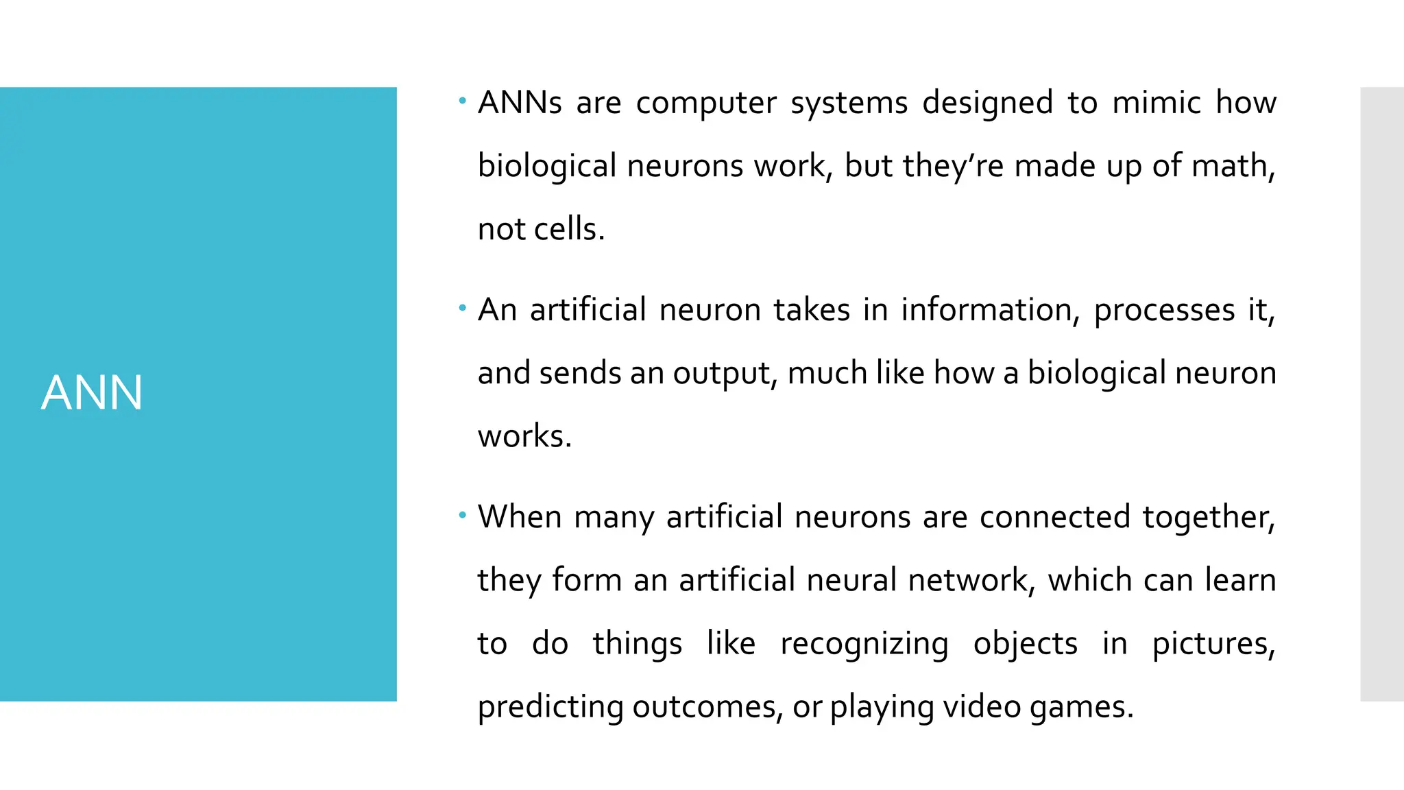 ANN
 ANNs are computer systems designed to mimic how
biological neurons work, but they’re made up of math,
not cells.
 An artificial neuron takes in information, processes it,
and sends an output, much like how a biological neuron
works.
 When many artificial neurons are connected together,
they form an artificial neural network, which can learn
to do things like recognizing objects in pictures,
predicting outcomes, or playing video games.
 