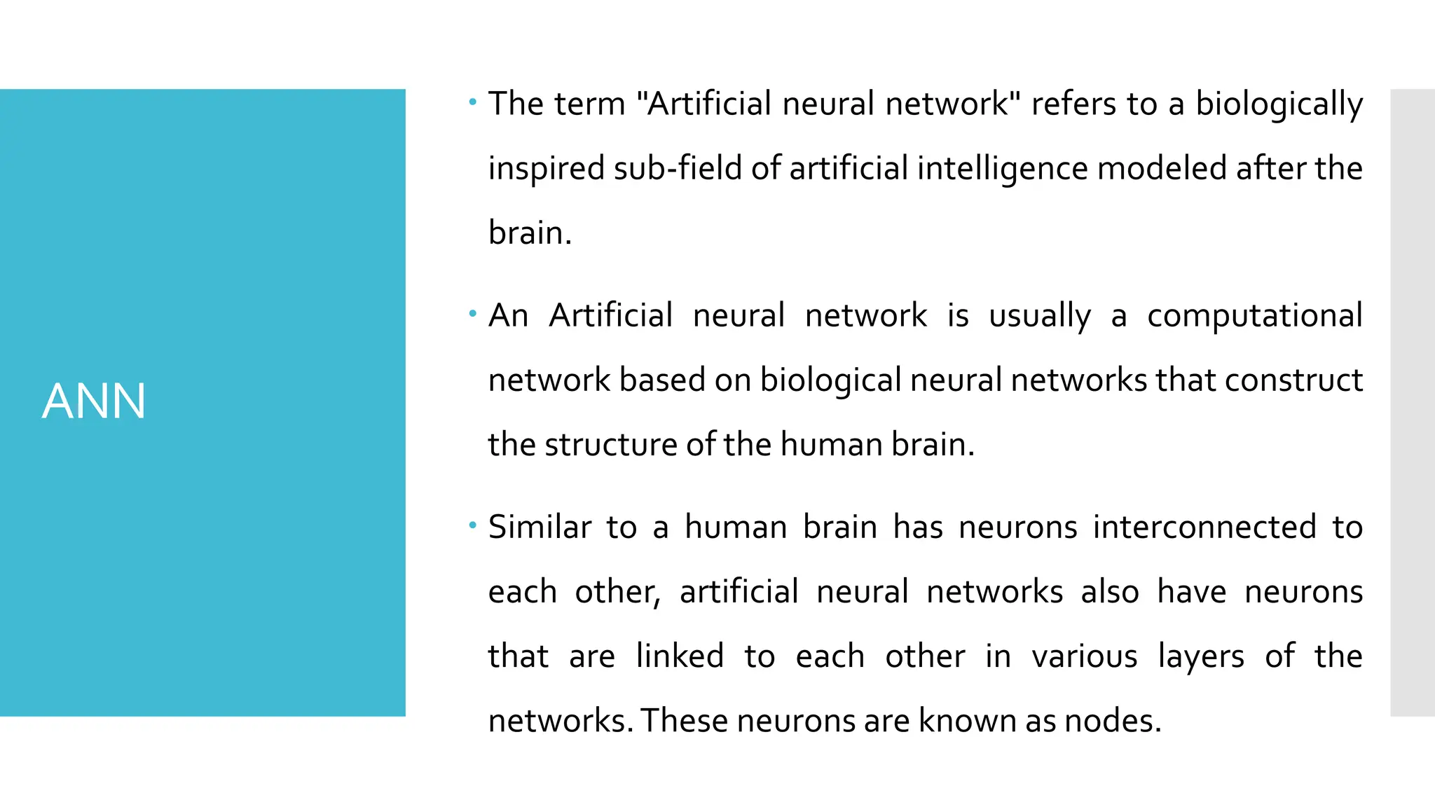 ANN
 The term "Artificial neural network" refers to a biologically
inspired sub-field of artificial intelligence modeled after the
brain.
 An Artificial neural network is usually a computational
network based on biological neural networks that construct
the structure of the human brain.
 Similar to a human brain has neurons interconnected to
each other, artificial neural networks also have neurons
that are linked to each other in various layers of the
networks.These neurons are known as nodes.
 
