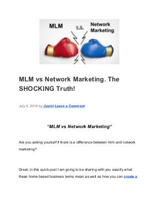  
MLM vs Network Marketing. The 
SHOCKING Truth! 
July 5, 2016 by ​Justin​ ​Leave a Comment 
“​MLM vs Network Marketing​“ 
Are you asking yourself if there is a difference between mlm and network 
marketing? 
Great, in this quick post I am going to be sharing with you exactly what 
these home based business terms mean as well as how you can ​create a 
 