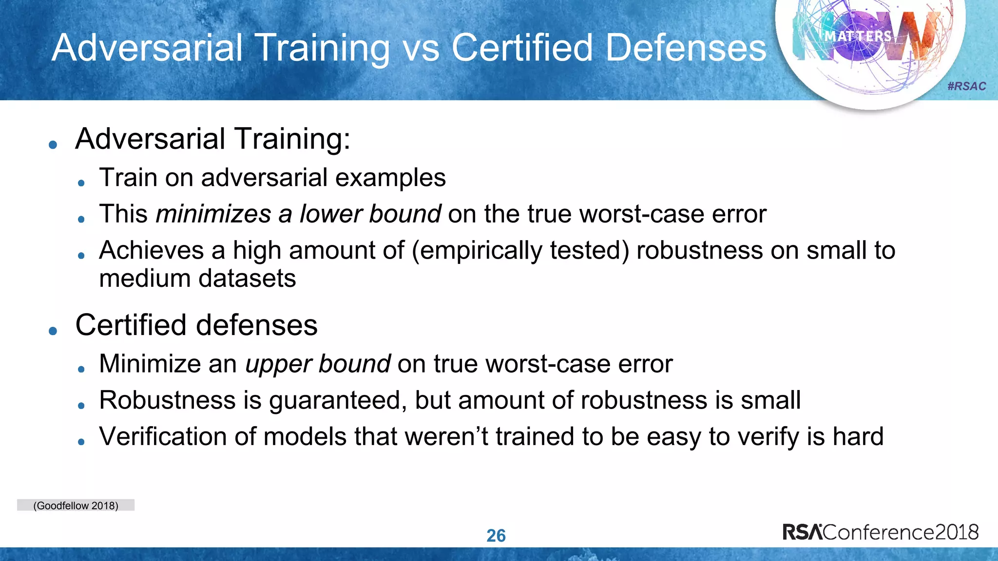 (Goodfellow 2018)
#RSAC
Adversarial Training vs Certified Defenses
26
Adversarial Training:
Train on adversarial examples
This minimizes a lower bound on the true worst-case error
Achieves a high amount of (empirically tested) robustness on small to
medium datasets
Certified defenses
Minimize an upper bound on true worst-case error
Robustness is guaranteed, but amount of robustness is small
Verification of models that weren’t trained to be easy to verify is hard
 