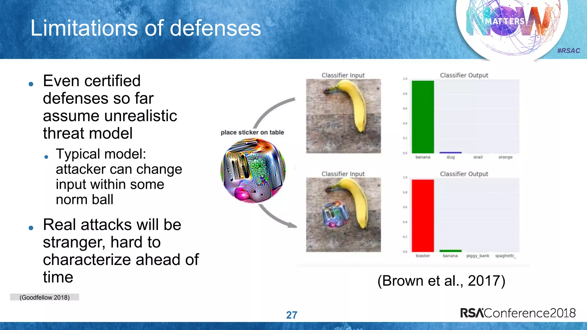 (Goodfellow 2018)
#RSAC
Limitations of defenses
27
Even certified
defenses so far
assume unrealistic
threat model
Typical model:
attacker can change
input within some
norm ball
Real attacks will be
stranger, hard to
characterize ahead of
time (Brown et al., 2017)
 