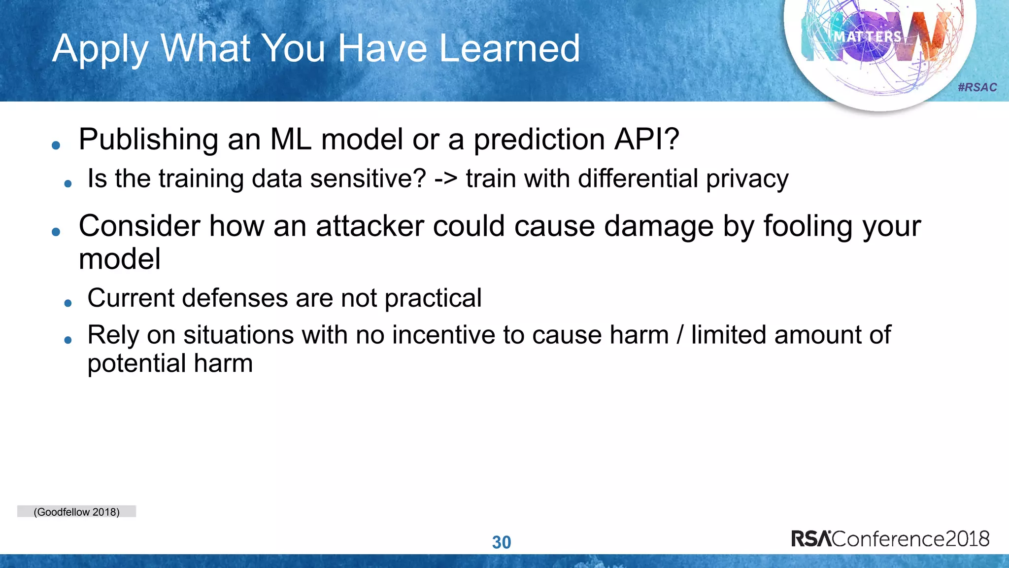 (Goodfellow 2018)
#RSAC
Apply What You Have Learned
30
Publishing an ML model or a prediction API?
Is the training data sensitive? -> train with differential privacy
Consider how an attacker could cause damage by fooling your
model
Current defenses are not practical
Rely on situations with no incentive to cause harm / limited amount of
potential harm
 