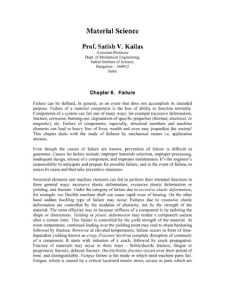 Material Science
Prof. Satish V. Kailas
Associate Professor
Dept. of Mechanical Engineering,
Indian Institute of Science,
Bangalore – 560012
India
Chapter 8. Failure
Failure can be defined, in general, as an event that does not accomplish its intended
purpose. Failure of a material component is the loss of ability to function normally.
Components of a system can fail one of many ways, for example excessive deformation,
fracture, corrosion, burning-out, degradation of specific properties (thermal, electrical, or
magnetic), etc. Failure of components, especially, structural members and machine
elements can lead to heavy loss of lives, wealth and even may jeopardize the society!
This chapter deals with the study of failures by mechanical means i.e. application
stresses.
Even though the causes of failure are known, prevention of failure is difficult to
guarantee. Causes for failure include: improper materials selection, improper processing,
inadequate design, misuse of a component, and improper maintenance. It’s the engineer’s
responsibility to anticipate and prepare for possible failure; and in the event of failure, to
assess its cause and then take preventive measures.
Structural elements and machine elements can fail to perform their intended functions in
three general ways: excessive elastic deformation, excessive plastic deformation or
yielding, and fracture. Under the category of failure due to excessive elastic deformation,
for example: too flexible machine shaft can cause rapid wear of bearing. On the other
hand sudden buckling type of failure may occur. Failures due to excessive elastic
deformation are controlled by the modulus of elasticity, not by the strength of the
material. The most effective way to increase stiffness of a component is by tailoring the
shape or dimensions. Yielding or plastic deformation may render a component useless
after a certain limit. This failure is controlled by the yield strength of the material. At
room temperature, continued loading over the yielding point may lead to strain hardening
followed by fracture. However at elevated temperatures, failure occurs in form of time-
dependent yielding known as creep. Fracture involves complete disruption of continuity
of a component. It starts with initiation of a crack, followed by crack propagation.
Fracture of materials may occur in three ways – brittle/ductile fracture, fatigue or
progressive fracture, delayed fracture. Ductile/brittle fracture occurs over short period of
time, and distinguishable. Fatigue failure is the mode in which most machine parts fail.
Fatigue, which is caused by a critical localized tensile stress, occurs in parts which are
 