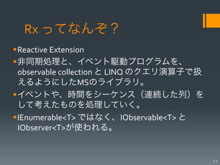 Rx	
  ってなんぞ？
§ Reactive	
  Extension	
  
§ 非同期処理と、イベント駆動プログラムを、
   observable	
  collection	
  と	
  LINQ	
  のクエリ演算子で扱
   えるようにしたMSのライブラリ。	
  
§ イベントや、時間をシーケンス（連続した列）を
   して考えたものを処理していく。	
  
§ IEnumerable<T>	
  ではなく、IObservable<T>	
  と
   IObserver<T>が使われる。	
  


                                                        11
 