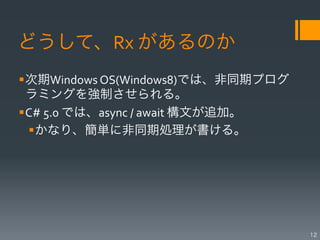 どうして、Rx	
  があるのか
§ 次期Windows	
  OS(Windows8)では、非同期プログ
   ラミングを強制させられる。	
  
§ C#	
  5.0	
  では、async	
  /	
  await	
  構文が追加。	
  
   § かなり、簡単に非同期処理が書ける。




                                                       12
 