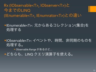 Rx	
  (IObservable<T>,	
  IObserver<T>)と	
  
今までのLINQ	
  	
  
(IEnumerable<T>,	
  IEnumrator<T>)との違い

§ IEnumerable<T>:	
  	
  元からあるコレクション(集合)を
   処理する	
  

§ IObservable<T>:	
  イベントや、時間、非同期のものを
   処理する。	
  
     §  Observable.Range	
  があるけど…	
  
§ どちらも、LINQ	
  クエリ演算子を使える。	
  



                                               13
 