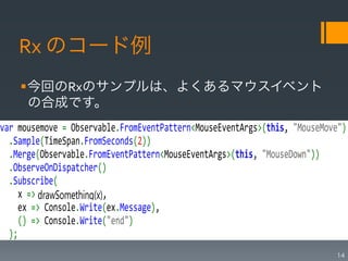 Rx	
  のコード例
    § 今回のRxのサンプルは、よくあるマウスイベント
       の合成です。
var$mousemove$=$Observable.FromEventPattern<MouseEventArgs>(this,$"MouseMove")$
$$.Sample(TimeSpan.FromSeconds(2))$
$$.Merge(Observable.FromEventPattern<MouseEventArgs>(this,$"MouseDown"))$
$$.ObserveOnDispatcher()$
$$.Subscribe($
$$$$x$=> drawSomething(x),$
$$$$ex$=>$Console.Write(ex.Message),$
$$$$()$=>$Console.Write("end")$
$$);$
                                                                           14
 