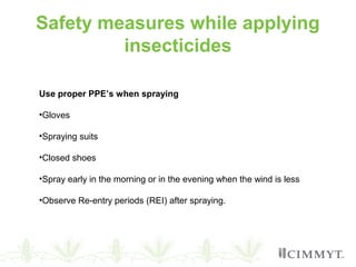 Safety measures while applying
insecticides
Use proper PPE’s when spraying
•Gloves
•Spraying suits
•Closed shoes
•Spray early in the morning or in the evening when the wind is less
•Observe Re-entry periods (REI) after spraying.
 