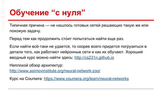 Обучение “с нуля”
Типичная причина — не нашлось готовых сетей решающих такую же или
похожую задачу.
Перед тем как продолжить сто́ит попытаться найти еще раз.
Если найти всё-таки не удается, то скорее всего придется погрузиться в
детали того, как работают нейронные сети и как их обучают. Хороший
вводный курс можно найти здесь: http://cs231n.github.io
Неплохой обзор архитектур:
http://www.asimovinstitute.org/neural-network-zoo/
Курс на Coursera: https://www.coursera.org/learn/neural-networks
 