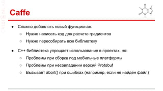 Caffe
● Сложно добавлять новый функционал:
○ Нужно написать код для расчета градиентов
○ Нужно пересобирать всю библиотеку
● С++ библиотека упрощает использование в проектах, но:
○ Проблемы при сборке под мобильные платформы
○ Проблемы при несовпадении версий Protobuf
○ Вызывает abort() при ошибках (например, если не найден файл)
 