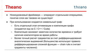 Theano
● Низкоуровневый фреймворк — оперирует отдельными операциями,
понятие слоя как таковое не существует
● При использовании создается символьный граф:
○ Есть отдельный этап оптимизации и компиляции графа
(создается код на C / C++ / Cuda)
○ Компиляция занимает заметное количество времени и требует
наличия компиляторов во время работы
○ Более точный расчет градиентов за счет дифференцирования
аналитических выражений (большинство использует правило
дифференцирования сложной функции — chain rule и считает
градиенты численно)
 