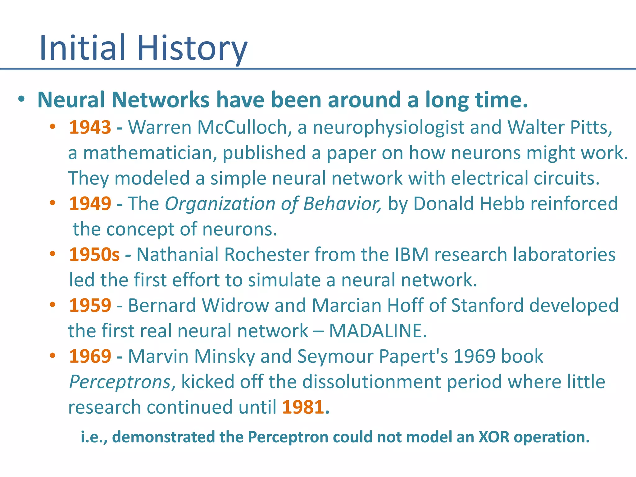 Initial History
• Neural Networks have been around a long time.
• 1943 - Warren McCulloch, a neurophysiologist and Walter Pitts,
a mathematician, published a paper on how neurons might work.
They modeled a simple neural network with electrical circuits.
• 1949 - The Organization of Behavior, by Donald Hebb reinforced
the concept of neurons.
• 1950s - Nathanial Rochester from the IBM research laboratories
led the first effort to simulate a neural network.
• 1959 - Bernard Widrow and Marcian Hoff of Stanford developed
the first real neural network – MADALINE.
• 1969 - Marvin Minsky and Seymour Papert's 1969 book
Perceptrons, kicked off the dissolutionment period where little
research continued until 1981.
i.e., demonstrated the Perceptron could not model an XOR operation.
 