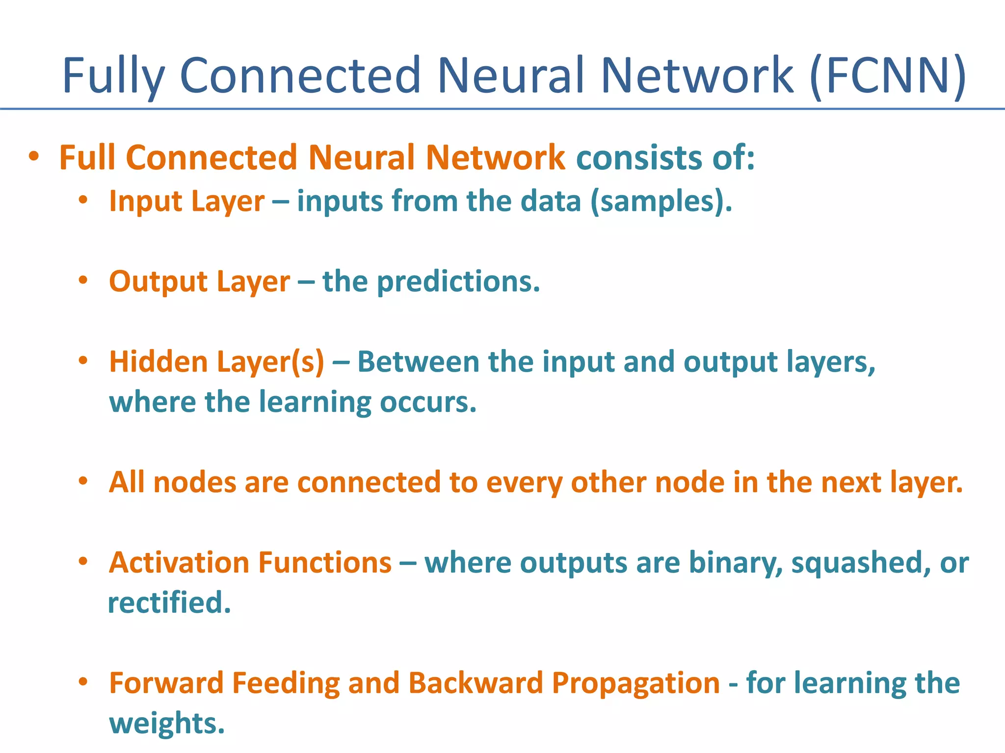 Fully Connected Neural Network (FCNN)
• Full Connected Neural Network consists of:
• Input Layer – inputs from the data (samples).
• Output Layer – the predictions.
• Hidden Layer(s) – Between the input and output layers,
where the learning occurs.
• All nodes are connected to every other node in the next layer.
• Activation Functions – where outputs are binary, squashed, or
rectified.
• Forward Feeding and Backward Propagation - for learning the
weights.
 