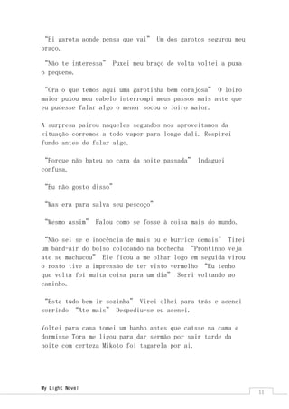My Light Novel 
11 
“Ei garota aonde pensa que vai” Um dos garotos segurou meu braço. 
“Não te interessa” Puxei meu braço de volta voltei a puxa o pequeno. 
“Ora o que temos aqui uma garotinha bem corajosa” O loiro maior puxou meu cabelo interrompi meus passos mais ante que eu pudesse falar algo o menor socou o loiro maior. 
A surpresa pairou naqueles segundos nos aproveitamos da situação corremos a todo vapor para longe dali. Respirei fundo antes de falar algo. 
“Porque não bateu no cara da noite passada” Indaguei confusa. 
“Eu não gosto disso” 
“Mas era para salva seu pescoço” 
“Mesmo assim” Falou como se fosse à coisa mais do mundo. 
“Não sei se e inocência de mais ou e burrice demais” Tirei um band-air do bolso colocando na bochecha “Prontinho veja ate se machucou” Ele ficou a me olhar logo em seguida virou o rosto tive a impressão de ter visto vermelho “Eu tenho que volta foi muita coisa para um dia” Sorri voltando ao caminho. 
“Esta tudo bem ir sozinha” Virei olhei para trás e acenei sorrindo “Ate mais” Despediu-se eu acenei. 
Voltei para casa tomei um banho antes que caísse na cama e dormisse Tora me ligou para dar sermão por sair tarde da noite com certeza Mikoto foi tagarela por ai. 
 