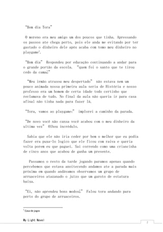My Light Novel 
2 
“Bom dia Tora” 
O moreno era meu amigo um dos poucos que tinha. Apressando os passos ate chega perto, pois ele anda me evitando por ter gastado o dinheiro dele após acaba com tomo meu dinheiro no playgame1. 
“Bom dia” Respondeu por educação continuando a andar para o grande portão da escola. “quem foi o santo que te tirou cedo da cama¿” 
“Meu irmão atrasou meu despertado” não estava nem um pouco animada nossa primeira aula seria de História e nosso professo era um homem de certa idade todo certinho que reclamava de tudo. No final da aula não queria ir para casa afinal não tinha nada para fazer lá. 
“Tora, vamos ao playgame1” implorei a caminho da parada. 
“De novo você não cansa você acabou com o meu dinheiro da ultima vez” Olhou incrédulo. 
Sabia que ele não iria ceder por bem o melhor que eu podia fazer era puxa-lo logico que ele ficou com raiva e queria volta porem eu que paguei. Sai correndo como uma criancinha de cinco anos que acabou de ganha um presente. 
Passamos o resto da tarde jogando paramos apenas quando percebemos que estava anoitecendo andamos ate a parada mais próxima em quando andávamos observamos um grupo de arruaceiros atazanado o juízo que um garoto de estatura baixa. 
“Ei, não aprendeu bons modos¿” Falou tora andando para perto do grupo de arruaceiros. 
1 Casa de jogos  