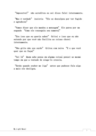 My Light Novel 
5 
“Impossível” não acreditou eu sei disso falei internamente. 
“Mas é verdade” insistia “Ele se desculpou por ter fugido e agradeceu” 
“Vamos dizer que ele mandou a mensagem” Ele parou por um segundo “Como ele conseguiu seu numero¿” 
“Era isso que eu queria saber” Gritei e isso que eu não entendo por que você não facilita as coisas chorei internamente. 
“Não grite não sou surdo” Gritou com raiva “E o que você quer que eu faça¿” 
“Sei lá” Quem sabe pensa em alguma coisa¿ pensei ao mesmo tempo em que a vontade de xinga-lo crescia. 
“Então quando souber me liga” antes que pudesse fala algo a mais ele desligou. 
 