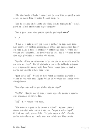 My Light Novel 
8 
Ele não havia olhado o papel que idiota toma o papel e não olho, eu mato Tora respira Kisaki respira. 
“Ele me deixou um bilhete eu estou sendo perseguida” olhei para os lados procurando algo suspeito 
“Não e pra tanto que garoto queria persegui você” 
“...” 
O que ele quis dizer com isso e melhor eu nem sabe para não acontecer nenhum assassinato antes que pudéssemos fazer ou fala algo a mais o professor entrou na sala tivemos que voltar aos assentos. No intervalo eu fui ate o telhado mesmo que seja proibido a entrada de alunos. 
“Aquele idiota se acontecer algo comigo eu mato ele esteja eu onde estiver” Falei abrindo a porta do telhado andando ate o parapeito respirando bem fundo tempo depois ouvi a porta ser aberta olhei para trás. 
“Quem esta ai¿” Olhei ao meu redor assustada parando o olhar na entrada uma figura baixa de cabelos castanhos todo desajeitado. 
“Desculpa não sabia que tinha alguém aqui” 
“Você!¿” Quando parei para repara era ele mesmo o garoto que ajudamos no outro dia. 
“Eu!” Ele recuou com medo. 
“Sim você e o garoto de ontem à noite” Apontei para o menor que dei meia volta e correu “espera volta aqui” Gritei correndo atrás dele “Alguém segura ele” Corria pelos corredores gritando que nem doida ate finalmente  