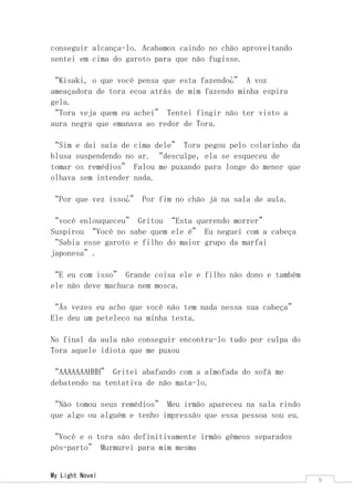 My Light Novel 
9 
conseguir alcança-lo. Acabamos caindo no chão aproveitando sentei em cima do garoto para que não fugisse. 
“Kisaki, o que você pensa que esta fazendo¿” A voz ameaçadora de tora ecoa atrás de mim fazendo minha espira gela. 
“Tora veja quem eu achei” Tentei fingir não ter visto a aura negra que emanava ao redor de Tora. 
“Sim e dai saia de cima dele” Tora pegou pelo colarinho da blusa suspendendo no ar. “desculpe, ela se esqueceu de tomar os remédios” Falou me puxando para longe do menor que olhava sem intender nada. 
“Por que vez isso¿” Por fim no chão já na sala de aula. 
“você enlouqueceu” Gritou “Esta querendo morrer” Suspirou “Você no sabe quem ele é” Eu neguei com a cabeça “Sabia esse garoto e filho do maior grupo da marfai japonesa”. 
“E eu com isso” Grande coisa ele e filho não dono e também ele não deve machuca nem mosca. 
“Ás vezes eu acho que você não tem nada nessa sua cabeça” Ele deu um peteleco na minha testa. 
No final da aula não conseguir encontra-lo tudo por culpa do Tora aquele idiota que me puxou 
“AAAAAAAHHH” Gritei abafando com a almofada do sofá me debatendo na tentativa de não mata-lo. 
“Não tomou seus remédios” Meu irmão apareceu na sala rindo que algo ou alguém e tenho impressão que essa pessoa sou eu. 
“Você e o tora são definitivamente irmão gêmeos separados pós-parto” Murmurei para mim mesma  
