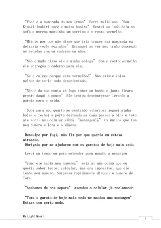 My Light Novel 
4 
“Azumi, como se chama?” Curiosa afinal Azumi foi um apelido de ultima hora que tive para salva ele. 
“Naoki Sou” – Ele sorriu saindo do telhado acabei que descendo no final das contas. 
“Onde você estava?” - Gritou tora assim que entrei na sala. 
“Eu estava no telhado” Que droga por que ele esta gritando comigo eu nem fiz nada. 
“O que eu fiz agora” Bufei para mim mesma. 
“Falou alguma coisa?” Eu neguei com a cabeça. 
Sentamos nos nossos lugares ate o final da aula Tora não saia de perto de mim para que eu não sumisse novamente dele. Saímos da escola seguindo na direção da parada. 
“Existe um rumor na escola que durante a noite fantasma perambulam pela escola” Falou do nada. 
“Fantasma!?” Indaguei sem entender nada sentando no banco da parada. 
“Dizem que e um homem com kimono com orelhas de gato” sentou-se ao meu lado. 
“Cosplay!?” Ri ao tenta imagina “Alguém entra de cosplay na escola para assustar, bem original” tentei para de rir “Não seria um Bakeneko1” falei finalmente parando de ri. 
“Bakeneko!?” indagou confuso. 
“Sim Bakeneko” Falei com desgosto ao lembra “Lembra que o professor de historia uma vez mencionou Bakeneko eram gatos monstros que existiam antigamente” Tora e olhava assustado “Que foi?” 
“Parabéns você prestou atenção em uma aula só neste ano” Falou sorrindo. 
“Hahaha muito engraçado de sua parte” Andei um pouco mais depressa. 
“Como você sabe?” No momento gelei ao mesmo tempo em que fiquei vermelha de vergonha e de raiva ao lembra. 
1 Um Bakeneko (化け猫? "Gato monstro") é, no Folclore Japonês, um gato com habilidades sobrenaturais.  