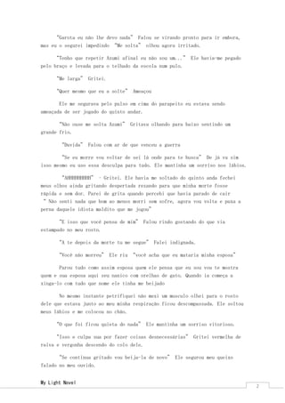 My Light Novel 
2 
“Garota eu não lhe devo nada” Falou se virando pronto para ir embora, mas eu o segurei impedindo “Me solta” olhou agora irritado. 
“Tenho que repetir Azumi afinal eu não sou um...” Ele havia-me pegado pelo braço e levada para o telhado da escola num pulo. 
“Me larga” Gritei. 
“Quer mesmo que eu a solte” Ameaçou 
Ele me segurava pelo pulso em cima do parapeito eu estava sendo ameaçada de ser jogado do quinto andar. 
“Não ouse me solta Azumi” Gritava olhando para baixo sentindo um grande frio. 
“Duvida” Falou com ar de que venceu a guerra 
“Se eu morre vou voltar de sei lá onde para te busca” De já vu sim isso mesmo eu uso essa desculpa para tudo. Ele mantinha um sorriso nos lábios. 
“AHHHHHHHHH” – Gritei. Ele havia me soltado do quinto anda fechei meus olhos ainda gritando despertada rezando para que minha morte fosse rápida e sem dor. Parei de grita quando percebi que havia parado de cair “ Não senti nada que bom ao menos morri sem sofre, agora vou volta e puxa a perna daquele idiota maldito que me jogou” 
“E isso que você pensa de mim” Falou rindo gostando do que via estampado no meu rosto. 
“A te depois da morte tu me segue” Falei indignada. 
“Você não morreu” Ele riu “você acha que eu mataria minha esposa” 
Parou tudo como assim esposa quem ele pensa que eu sou vou te mostra quem e sua esposa aqui seu nanico com orelhas de gato. Quando ia começa a xinga-lo com tudo que nome ele tinha me beijado 
No mesmo instante petrifiquei não mexi um musculo olhei para o rosto dele que estava junto ao meu minha respiração ficou descompassada. Ele soltou meus lábios e me colocou no chão. 
“O que foi ficou quieta do nada” Ele mantinha um sorriso vitorioso. 
“Isso e culpa sua por fazer coisas desnecessárias” Gritei vermelha de raiva e vergonha descendo do colo dele. 
“Se continua gritado vou beija-la de novo” Ele segurou meu queixo falado no meu ouvido.  