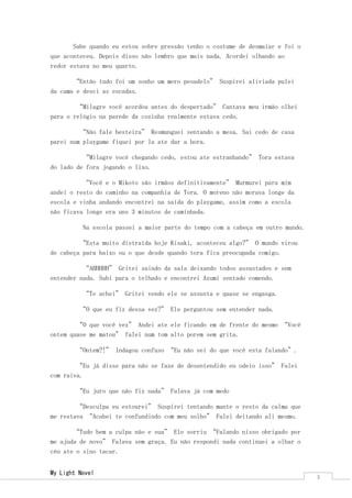 My Light Novel 
3 
Sabe quando eu estou sobre pressão tenho o costume de desmaiar e foi o que aconteceu. Depois disso não lembro que mais nada. Acordei olhando ao redor estava no meu quarto. 
“Então tudo foi um sonho um mero pesadelo” Suspirei aliviada pulei da cama e desci as escadas. 
“Milagre você acordou antes do despertado” Cantava meu irmão olhei para o relógio na parede da cozinha realmente estava cedo. 
“Não fale besteira” Resmunguei sentando a mesa. Sai cedo de casa parei num playgame fiquei por la ate dar a hora. 
“Milagre você chegando cedo, estou ate estranhando” Tora estava do lado de fora jogando o lixo. 
“Você e o Mikoto são irmãos definitivamente” Murmurei para mim andei o resto do caminho na companhia de Tora. O moreno não morava longe da escola e vinha andando encontrei na saída do playgame, assim como a escola não ficava longe era uns 3 minutos de caminhada. 
Na escola passei a maior parte do tempo com a cabeça em outro mundo. 
“Esta muito distraída hoje Kisaki, aconteceu algo?” O mundo virou de cabeça para baixo ou o que desde quando tora fica preocupada comigo. 
“AHHHHH” Gritei saindo da sala deixando todos assustados e sem entender nada. Subi para o telhado e encontrei Azumi sentado comendo. 
“Te achei” Gritei vendo ele se assusta e quase se engasga. 
“O que eu fiz dessa vez?” Ele perguntou sem entender nada. 
“O que você vez” Andei ate ele ficando em de frente do mesmo “Você ontem quase me matou” falei num tom alto porem sem grita. 
“Ontem?!” Indagou confuso “Eu não sei do que você esta falando”. 
“Eu já disse para não se faze de desentendido eu odeio isso” Falei com raiva. 
“Eu juro que não fiz nada” Falava já com medo 
“Desculpa eu estourei” Suspirei tentando mante o resto da calma que me restava “Acabei te confundindo com meu solho” Falei deitando ali mesmo. 
“Tudo bem a culpa não e sua” Ele sorriu “Falando nisso obrigado por me ajuda de novo” Falava sem graça. Eu não respondi nada continuei a olhar o céu ate o sino tacar.  