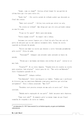 My Light Novel 
4 
“Azumi, como se chama?” Curiosa afinal Azumi foi um apelido de ultima hora que tive para salva ele. 
“Naoki Sou” – Ele sorriu saindo do telhado acabei que descendo no final das contas. 
“Onde você estava?” - Gritou tora assim que entrei na sala. 
“Eu estava no telhado” Que droga por que ele esta gritando comigo eu nem fiz nada. 
“O que eu fiz agora” Bufei para mim mesma. 
“Falou alguma coisa?” Eu neguei com a cabeça. 
Sentamos nos nossos lugares ate o final da aula Tora não saia de perto de mim para que eu não sumisse novamente dele. Saímos da escola seguindo na direção da parada. 
“Existe um rumor na escola que durante a noite fantasma perambulam pela escola” Falou do nada. 
“Fantasma!?” Indaguei sem entender nada sentando no banco da parada. 
“Dizem que e um homem com kimono com orelhas de gato” sentou-se ao meu lado. 
“Cosplay!?” Ri ao tenta imagina “Alguém entra de cosplay na escola para assustar, bem original” tentei para de rir “Não seria um Bakeneko1” falei finalmente parando de ri. 
“Bakeneko!?” indagou confuso. 
“Sim Bakeneko” Falei com desgosto ao lembra “Lembra que o professor de historia uma vez mencionou Bakeneko eram gatos monstros que existiam antigamente” Tora e olhava assustado “Que foi?” 
“Parabéns você prestou atenção em uma aula só neste ano” Falou sorrindo. 
“Hahaha muito engraçado de sua parte” Andei um pouco mais depressa. 
“Como você sabe?” No momento gelei ao mesmo tempo em que fiquei vermelha de vergonha e de raiva ao lembra. 
1 Um Bakeneko (化け猫? "Gato monstro") é, no Folclore Japonês, um gato com habilidades sobrenaturais.  