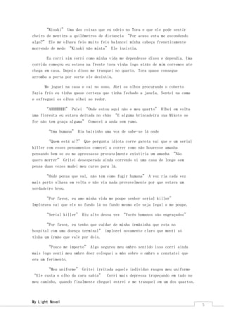 My Light Novel 
5 
“Kisaki” Uma das coisas que eu odeio no Tora e que ele pode sentir cheiro de mentira a quilômetros de distancia “Por acaso esta me escondendo algo?” Ele me olhava feio muito feio balancei minha cabeça freneticamente morrendo de medo “Kisaki não minta” Ele insistia. 
Eu corri sim corri como minha vida me dependesse disso e dependia. Uma corrida começou eu estava na frente tora vinha logo atrás de mim corremos ate chega em casa. Depois disso me tranquei no quarto. Tora quase consegue arromba a porta por sorte ele desistiu. 
Me joguei na casa e cai no sono. Abri os olhos procurando o coberto fazia frio eu tinha quase certeza que tinha fechado a janela. Sentei na cama e esfreguei os olhos olhei ao redor. 
“AHHHHHHH” Pulei “Onde estou aqui não e meu quarto” Olhei em volta uma floresta eu estava deitada no chão “E alguma brincadeira sua Mikoto se for não tem graça alguma” Comecei a anda sem rumo. 
“Uma humana” Ria baixinho uma voz de sabe-se lá onde 
“Quem está ai?” Que pergunta idiota corre garota vai que e um serial killer com esses pensamentos comecei a correr como não houvesse amanha pensando bem se eu me apressasse provavelmente existiria um amanha “Não quero morrer” Gritei desesperada ainda correndo vi uma casa de longe sem pensa duas vezes mudei meu curso para lá. 
“Onde pensa que vai, não tem como fugir humana” A voz ria cada vez mais perto olhava em volta e não via nada provavelmente por que estava um verdadeiro breu. 
“Por favor, eu amo minha vida me poupe senhor serial killer” Implorava vai que ele no fundo lá no fundo mesmo ele seja legal e me poupe. 
“Serial killer” Riu alto dessa vez “Vocês humanos são engraçados” 
“Por favor, eu tenho que cuidar de minha irmãzinha que esta no hospital com uma doença terminal” implorei novamente claro que menti só tinha um irmão que vale por dois. 
“Pouco me importo” Algo segurou meu ombro sentido isso corri ainda mais logo senti meu ombro doer coloquei a mão sobre o ombro e constatei que era um ferimento. 
“Meu uniforme” Gritei irritada aquele individuo rasgou meu uniforme “Ele custa o olho da cara sabia” Corri mais depressa tropeçando em tudo no meu caminho, quando finalmente cheguei entrei e me tranquei em um dos quartos.  