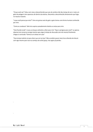 My Light Novel 
9 
“O que você vez” Falou com raiva o desconhecido que saiu da sombra não deu tempo de ver o rosto um gato de pelagem clara apareceu de dentro da estatua. Atacando o desconhecido diretamente que fugiu no mesmo instante. 
“o que você pensa que esta?” Uma voz grossa saia do gato o gato tomou uma forma humana conhecida por mim. 
“Como eu soubesse” ditei ele suspirou pesadamente dando as costas para mim. 
“Esta ficando tarde” cruzou os braços voltando a olhar para mim “Aqui e perigoso para você” eu apenas observei ele conversa consigo mesmo apos algum tempo de discussão com ele mesmo finalmente chegou à conclusão “Vamos eu te deixo em casa” 
“Esse tempo todinho só para dizer que vai me leva” Não acreditei passei meia hora olhando ele discuti com sigo mesmo para isso no começo ate achei graça, mas agora já perdeu. 
. 
. 
 