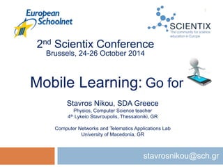 Mobile Learning: Go for it!
stavrosnikou@sch.gr
2nd Scientix Conference
Brussels, 24-26 October 2014
Stavros Nikou, SDA Greece
Physics, Computer Science teacher
4th Lykeio Stavroupolis, Thessaloniki, GR
Computer Networks and Telematics Applications Lab
University of Macedonia, GR
1
 