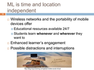 ML is time and location
independent
 Wireless networks and the portability of mobile
devices offer
 Educational resources available 24/7
 Students learn whenever and wherever they
want to
 Enhanced learner’s engagement
 Possible distractions and interruptions
http://blog.insynctraining.com/global-mobile-social-virtual-
16
 