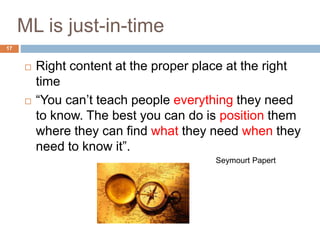  Right content at the proper place at the right
time
 “You can’t teach people everything they need
to know. The best you can do is position them
where they can find what they need when they
need to know it”.
Seymourt Papert
ML is just-in-time
17
 