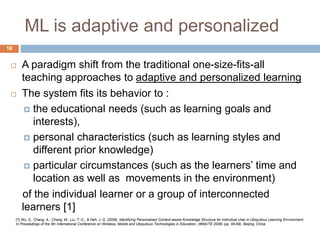 ML is adaptive and personalized
 A paradigm shift from the traditional one-size-fits-all
teaching approaches to adaptive and personalized learning
 The system fits its behavior to :
 the educational needs (such as learning goals and
interests),
 personal characteristics (such as learning styles and
different prior knowledge)
 particular circumstances (such as the learners’ time and
location as well as movements in the environment)
of the individual learner or a group of interconnected
learners [1]
[1] Wu, S., Chang, A., Chang, M., Liu, T.-C., & Heh, J.-S. (2008). Identifying Personalized Context-aware Knowledge Structure for Individual User in Ubiquitous Learning Environment.
In Proceedings of the 5th International Conference on Wireless, Mobile and Ubiquitous Technologies in Education, (WMUTE 2008) (pp. 95-99), Beijing, China.
18
 