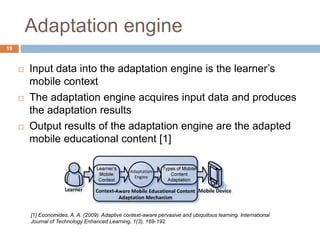 Adaptation engine
 Input data into the adaptation engine is the learner’s
mobile context
 The adaptation engine acquires input data and produces
the adaptation results
 Output results of the adaptation engine are the adapted
mobile educational content [1]
[1] Economides, A. A. (2009). Adaptive context-aware pervasive and ubiquitous learning. International
Journal of Technology Enhanced Learning, 1(3), 169-192
19
 