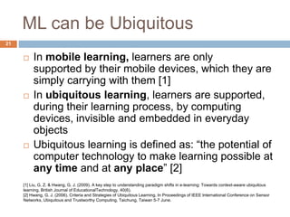 ML can be Ubiquitous
 In mobile learning, learners are only
supported by their mobile devices, which they are
simply carrying with them [1]
 In ubiquitous learning, learners are supported,
during their learning process, by computing
devices, invisible and embedded in everyday
objects
 Ubiquitous learning is defined as: “the potential of
computer technology to make learning possible at
any time and at any place” [2]
[1] Liu, G. Z. & Hwang, G. J. (2009). A key step to understanding paradigm shifts in e-learning: Towards context-aware ubiquitous
learning. British Journal of EducationalTechnology, 40(6).
[2] Hwang, G. J. (2006). Criteria and Strategies of Ubiquitous Learning. In Proceedings of IEEE International Conference on Sensor
Networks, Ubiquitous and Trustworthy Computing, Taichung, Taiwan 5-7 June.
21
 
