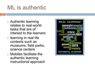 ML is authentic
 Authentic learning
relates to real-world
tasks that are of
interest to the learners
 learning in real life
contexts such as
museums, field parks,
science centers
 Mobiles facilitate the
authentic learning
instructional approach
23
 