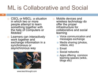 ML is Collaborative and Social
 CSCL or MSCL: a situation
in which two or more
people attempt to learn
something together with
the help of Computers or
Mobiles”
 Learners can interactively
work together and
exchange information in a
synchronous or
asynchronous way
 Mobile devices and
wireless technology do
offer the proper
infrastructure for
collaborative and social
learning
 Voice communication and
messages exchange
 Media sharing (photos,
videos, etc)
 Email
 Social networks
 Apps offering common
learning spaces (wikis,
blogs etc)
www.teachthought.com
24
 