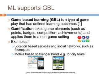 ML supports GBL
 Game based learning (GBL) is a type of game
play that has defined learning outcomes [1]
 Gamification takes game elements (such as
points, badges, competition, achievements) and
applies them to a non-game setting
 Examples:
 Location based services and social networks, such as
foursquare
 Mobile based scavenger hunts e.g. for city tours
[1] http://edtechreview.in/dictionary/298-what-is-game-based-learning
26
 