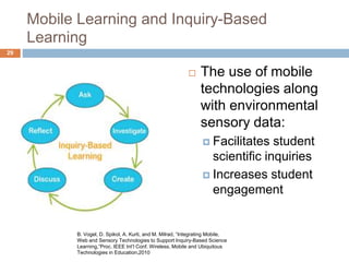 Mobile Learning and Inquiry-Based
Learning
 The use of mobile
technologies along
with environmental
sensory data:
 Facilitates student
scientific inquiries
 Increases student
engagement
B. Vogel, D. Spikol, A. Kurti, and M. Milrad, “Integrating Mobile,
Web and Sensory Technologies to Support Inquiry-Based Science
Learning,”Proc. IEEE Int’l Conf. Wireless, Mobile and Ubiquitous
Technologies in Education,2010
29
 