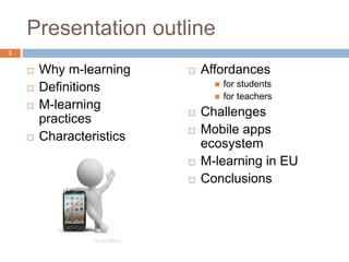 Presentation outline
 Why m-learning
 Definitions
 M-learning
practices
 Characteristics
 Affordances
 for students
 for teachers
 Challenges
 Mobile apps
ecosystem
 M-learning in EU
 Conclusions
3
 